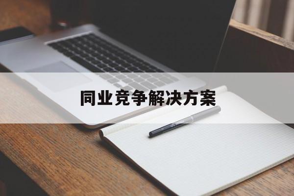 同业竞争解决方案(同业竞争解决方案怎么写)合肥市